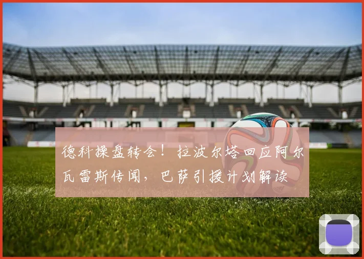 德科操盘转会！拉波尔塔回应阿尔瓦雷斯传闻，巴萨引援计划解读