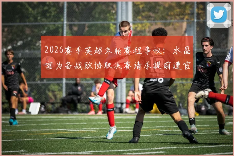 2026赛季英超末轮赛程争议：水晶宫为备战欧协联决赛请求提前遭官方驳回，引发联赛公平性讨论