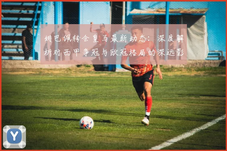 姆巴佩转会皇马最新动态：深度解析对西甲争冠与欧冠格局的深远影响