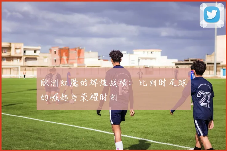 欧洲红魔的辉煌战绩：比利时足球的崛起与荣耀时刻