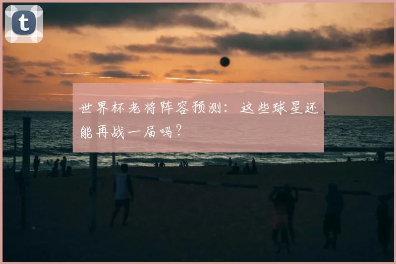 世界杯老将阵容预测：这些球星还能再战一届吗？