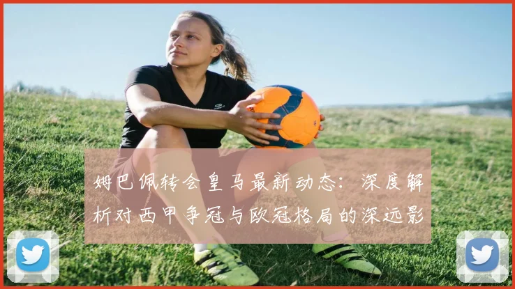 姆巴佩转会皇马最新动态：深度解析对西甲争冠与欧冠格局的深远影响
