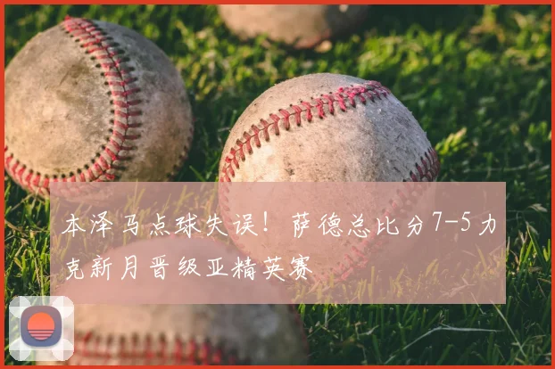 本泽马点球失误！萨德总比分7-5力克新月晋级亚精英赛
