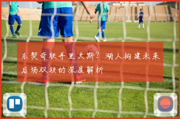 东契奇联手里夫斯？湖人构建未来后场双核的深度解析
