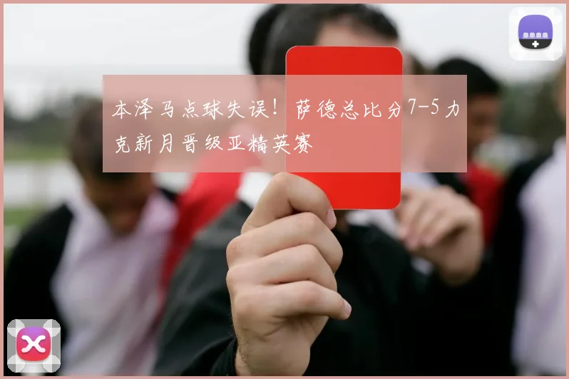 本泽马点球失误！萨德总比分7-5力克新月晋级亚精英赛