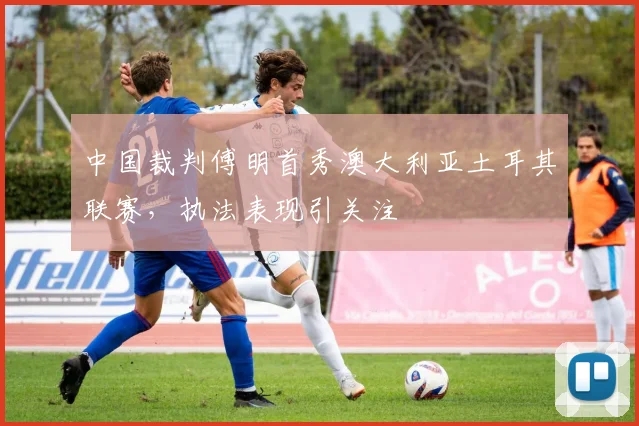 中国裁判傅明首秀澳大利亚土耳其联赛，执法表现引关注