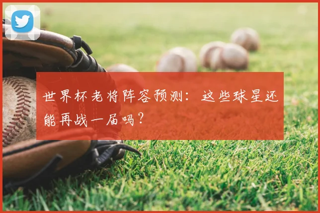 世界杯老将阵容预测：这些球星还能再战一届吗？